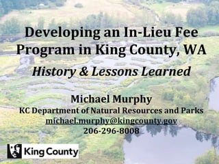 King County Mitigation Reserves Program

 Developing an In-Lieu Fee
Program in King County, WA
   History & Lessons Learned

            Michael Murphy
KC Department of Natural Resources and Parks
      michael.murphy@kingcounty.gov
               206-296-8008
 