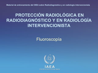 IAEA
International Atomic Energy Agency
PROTECCIÓN RADIOLÓGICA EN
RADIODIAGNÓSTICO Y EN RADIOLOGÍA
INTERVENCIONISTA
Fluoroscopía
Material de entrenamiento del OIEA sobre Radiodiagnóstico y en radiología intervencionista
 