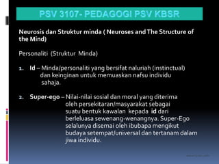 kasran hj mat jiddin
Neurosis dan Struktur minda ( Neuroses andThe Structure of
the Mind)
Personaliti (Struktur Minda)
1. Id – Minda/personaliti yang bersifat naluriah (instinctual)
dan keinginan untuk memuaskan nafsu individu
sahaja.
2. Super-ego – Nilai-nilai sosial dan moral yang diterima
oleh persekitaran/masyarakat sebagai
suatu bentuk kawalan kepada id dari
berleluasa sewenang-wenangnya. Super-Ego
selalunya disemai oleh ibubapa mengikut
budaya setempat/universal dan tertanam dalam
jiwa individu.
 
