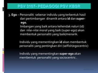 kasran hj mat jiddin
3. Ego – Personaliti sebenar individu yang terbentuk hasil
dari pertimbangan dinamik antara id dan super-
ego.
Imbangan yang baik antara kehendak naluri (id)
dan nilai-nilai moral yang baik (super-ego) akan
membentuk personaliti yang baik/menarik.
Individu yang mementingkan id akan membentuk
personaliti yang pentingkan diri (selfish/egocentric)
Individu yang mementingkan super-ego akan
membentuk personaliti yang sociocentric .
 