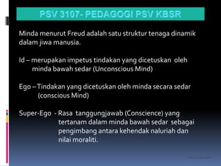 kasran hj mat jiddin
Minda menurut Freud adalah satu struktur tenaga dinamik
dalam jiwa manusia.
Id – merupakan impetus tindakan yang dicetuskan oleh
minda bawah sedar (Unconscious Mind)
Ego –Tindakan yang dicetuskan oleh minda secara sedar
(conscious Mind)
Super-Ego - Rasa tanggungjawab (Conscience) yang
tertanam dalam minda bawah sedar sebagai
pengimbang antara kehendak naluriah dan
nilai moraliti.
 