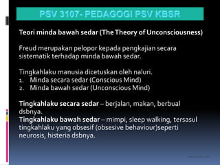 kasran hj mat jiddin
Teori minda bawah sedar (TheTheory of Unconsciousness)
Freud merupakan pelopor kepada pengkajian secara
sistematik terhadap minda bawah sedar.
Tingkahlaku manusia dicetuskan oleh naluri.
1. Minda secara sedar (Conscious Mind)
2. Minda bawah sedar (Unconscious Mind)
Tingkahlaku secara sedar – berjalan, makan, berbual
dsbnya.
Tingkahlaku bawah sedar – mimpi, sleep walking, tersasul
tingkahlaku yang obsesif (obsesive behaviour)seperti
neurosis, histeria dsbnya.
 