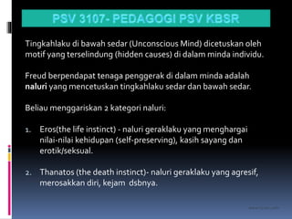 kasran hj mat jiddin
Tingkahlaku di bawah sedar (Unconscious Mind) dicetuskan oleh
motif yang terselindung (hidden causes) di dalam minda individu.
Freud berpendapat tenaga penggerak di dalam minda adalah
naluri yang mencetuskan tingkahlaku sedar dan bawah sedar.
Beliau menggariskan 2 kategori naluri:
1. Eros(the life instinct) - naluri geraklaku yang menghargai
nilai-nilai kehidupan (self-preserving), kasih sayang dan
erotik/seksual.
2. Thanatos (the death instinct)- naluri geraklaku yang agresif,
merosakkan diri, kejam dsbnya.
 