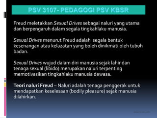 kasran hj mat jiddin
Freud meletakkan Sexual Drives sebagai naluri yang utama
dan berpengaruh dalam segala tingkahlaku manusia.
Sexual Drives menurut Freud adalah segala bentuk
kesenangan atau kelazatan yang boleh dinikmati oleh tubuh
badan.
Sexual Drives wujud dalam diri manusia sejak lahir dan
tenaga sexual (libido) merupakan naluri terpenting
memotivasikan tingkahlaku manusia dewasa.
Teori naluri Freud – Naluri adalah tenaga penggerak untuk
mendapatkan keselesaan (bodily pleasure) sejak manusia
dilahirkan.
 