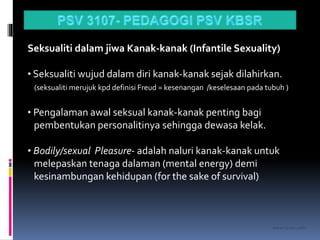 kasran hj mat jiddin
Seksualiti dalam jiwa Kanak-kanak (Infantile Sexuality)
• Seksualiti wujud dalam diri kanak-kanak sejak dilahirkan.
(seksualiti merujuk kpd definisi Freud = kesenangan /keselesaan pada tubuh )
• Pengalaman awal seksual kanak-kanak penting bagi
pembentukan personalitinya sehingga dewasa kelak.
• Bodily/sexual Pleasure- adalah naluri kanak-kanak untuk
melepaskan tenaga dalaman (mental energy) demi
kesinambungan kehidupan (for the sake of survival)
 