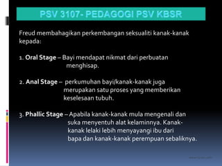 kasran hj mat jiddin
Freud membahagikan perkembangan seksualiti kanak-kanak
kepada:
1. Oral Stage – Bayi mendapat nikmat dari perbuatan
menghisap.
2. Anal Stage – perkumuhan bayi/kanak-kanak juga
merupakan satu proses yang memberikan
keselesaan tubuh.
3. Phallic Stage – Apabila kanak-kanak mula mengenali dan
suka menyentuh alat kelaminnya. Kanak-
kanak lelaki lebih menyayangi ibu dari
bapa dan kanak-kanak perempuan sebaliknya.
 