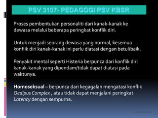 kasran hj mat jiddin
Proses pembentukan personaliti dari kanak-kanak ke
dewasa melalui beberapa peringkat konflik diri.
Untuk menjadi seorang dewasa yang normal, kesemua
konflik diri kanak-kanak ini perlu diatasi dengan betul/baik.
Penyakit mental seperti Histeria berpunca dari konflik diri
kanak-kanak yang dipendam/tidak dapat diatasi pada
waktunya.
Homoseksual – berpunca dari kegagalan mengatasi konflik
Oedipus Complex , atau tidak dapat menjalani peringkat
Latency dengan sempurna.
 