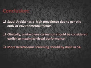 Conclusion:
 Saudi Arabia has a high prevalence due to genetic
and/ or environmental factors.
 Clinically, contact lens correction should be considered
earlier to maximize visual performance.
 More Keratoconus screening should by done in SA.
 