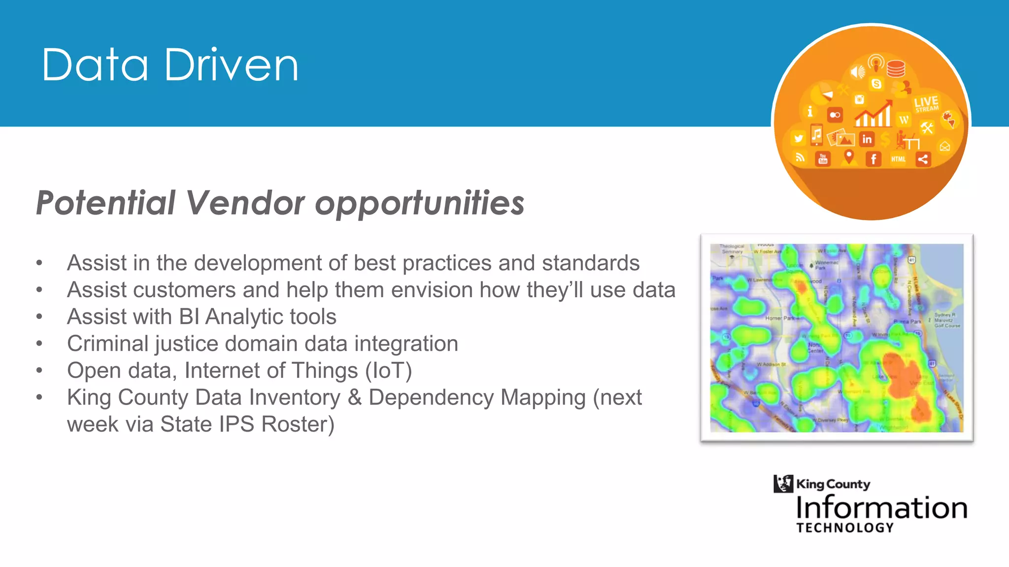 Potential Vendor opportunities
• Assist in the development of best practices and standards
• Assist customers and help them envision how they’ll use data
• Assist with BI Analytic tools
• Criminal justice domain data integration
• Open data, Internet of Things (IoT)
• King County Data Inventory & Dependency Mapping (next
week via State IPS Roster)
 