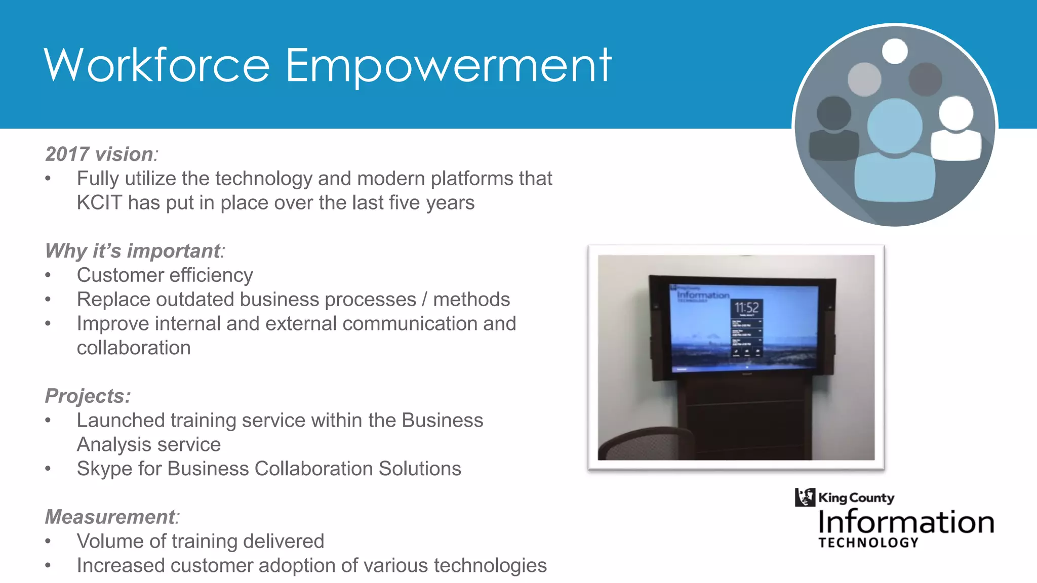 2017 vision:
• Fully utilize the technology and modern platforms that
KCIT has put in place over the last five years
Why it’s important:
• Customer efficiency
• Replace outdated business processes / methods
• Improve internal and external communication and
collaboration
Projects:
• Launched training service within the Business
Analysis service
• Skype for Business Collaboration Solutions
Measurement:
• Volume of training delivered
• Increased customer adoption of various technologies
 