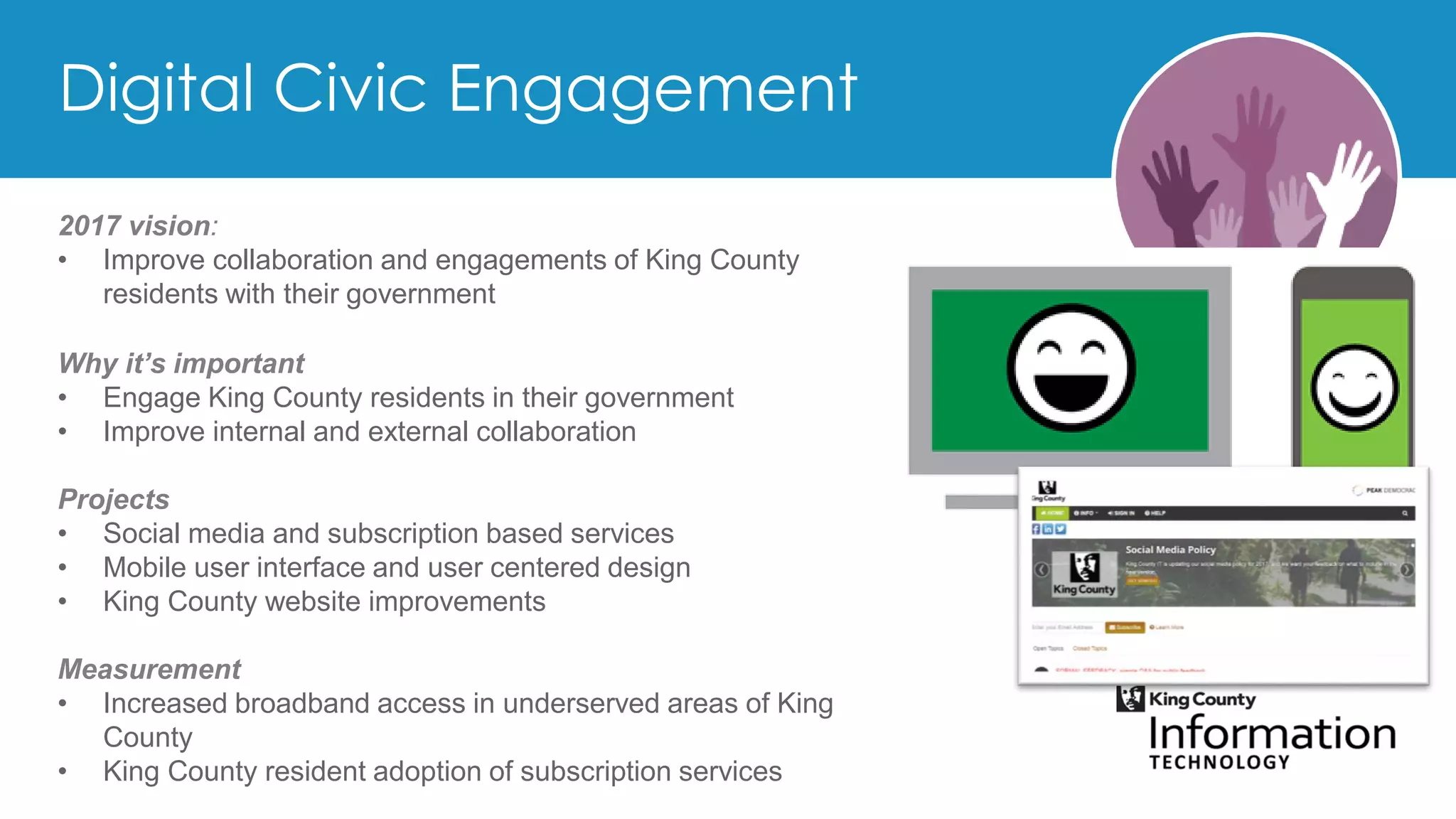 2017 vision:
• Improve collaboration and engagements of King County
residents with their government
Why it’s important
• Engage King County residents in their government
• Improve internal and external collaboration
Projects
• Social media and subscription based services
• Mobile user interface and user centered design
• King County website improvements
Measurement
• Increased broadband access in underserved areas of King
County
• King County resident adoption of subscription services
 