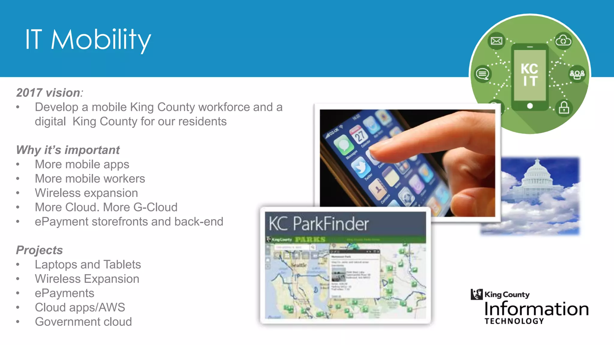 2017 vision:
• Develop a mobile King County workforce and a
digital King County for our residents
Why it’s important
• More mobile apps
• More mobile workers
• Wireless expansion
• More Cloud. More G-Cloud
• ePayment storefronts and back-end
Projects
• Laptops and Tablets
• Wireless Expansion
• ePayments
• Cloud apps/AWS
• Government cloud
 