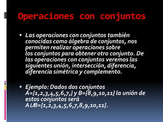 Operaciones con conjuntos
 Las operaciones con conjuntos también
conocidas como álgebra de conjuntos, nos
permiten realizar operaciones sobre
los conjuntos para obtener otro conjunto. De
las operaciones con conjuntos veremos las
siguientes unión, intersección, diferencia,
diferencia simétrica y complemento.
 Ejemplo: Dados dos conjuntos
A={1,2,3,4,5,6,7,} y B={8,9,10,11} la unión de
estos conjuntos será
A∪B={1,2,3,4,5,6,7,8,9,10,11}.
 