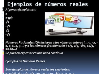 Ejemplos de números reales
 Algunos ejemplos son:
 e
 π (pi)
 √2
 -√2
 √3
 -√5
 ...
 Números Racionales (Q): incluyen a los números enteros (...-3, -2, -
1, 0, 1, 2, 3...) y a los números fraccionarios (-1/3, 2/5, -8/7, 10/9, -
1/100...)
 Se pueden expresar en una línea continua

 Ejemplos de Números Reales:

 Son ejemplos de números reales los siguientes:
 
