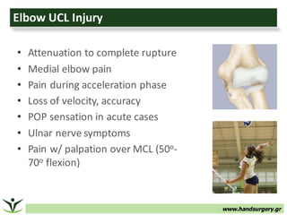 www.handsurgery.gr
Elbow	UCL	Injury
• Attenuation	to	complete	rupture
• Medial	elbow	pain
• Pain	during	acceleration	phase
• Loss	of	velocity,	accuracy
• POP	sensation	in	acute	cases
• Ulnar	nerve	symptoms
• Pain	w/	palpation	over	MCL	(50o-
70o flexion)
 