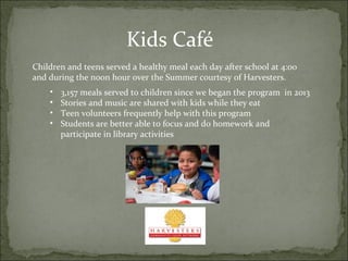 Kids Café 
Children and teens served a healthy meal each day after school at 4:00 
and during the noon hour over the Summer courtesy of Harvesters. 
• 3,157 meals served to children since we began the program in 2013 
• Stories and music are shared with kids while they eat 
• Teen volunteers frequently help with this program 
• Students are better able to focus and do homework and 
participate in library activities 
 