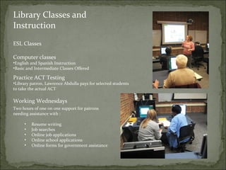 Library Classes and 
Instruction 
ESL Classes 
Computer classes 
•English and Spanish Instruction 
•Basic and Intermediate Classes Offered 
Practice ACT Testing 
•Library patron, Lawrence Abdulla pays for selected students 
to take the actual ACT 
Working Wednesdays 
Two hours of one on one support for patrons 
needing assistance with : 
• Resume writing 
• Job searches 
• Online job applications 
• Online school applications 
• Online forms for government assistance 
 