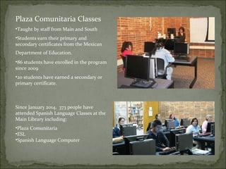 Plaza Comunitaria Classes 
•Taught by staff from Main and South 
•Students earn their primary and 
secondary certificates from the Mexican 
Department of Education. 
•86 students have enrolled in the program 
since 2009 
•20 students have earned a secondary or 
primary certificate. 
Since January 2014, 373 people have 
attended Spanish Language Classes at the 
Main Library including: 
•Plaza Comunitaria 
•ESL 
•Spanish Language Computer 
 