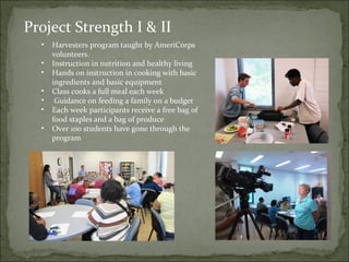 Project Strength I & II 
• Harvesters program taught by AmeriCorps 
volunteers. 
• Instruction in nutrition and healthy living 
• Hands on instruction in cooking with basic 
ingredients and basic equipment 
• Class cooks a full meal each week 
• Guidance on feeding a family on a budget 
• Each week participants receive a free bag of 
food staples and a bag of produce 
• Over 100 students have gone through the 
program 
 