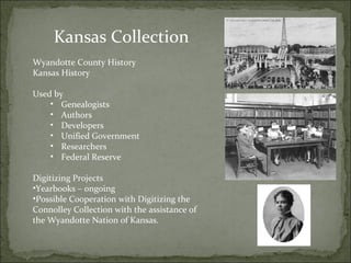 Kansas Collection 
Wyandotte County History 
Kansas History 
Used by 
• Genealogists 
• Authors 
• Developers 
• Unified Government 
• Researchers 
• Federal Reserve 
Digitizing Projects 
•Yearbooks – ongoing 
•Possible Cooperation with Digitizing the 
Connolley Collection with the assistance of 
the Wyandotte Nation of Kansas. 
 
