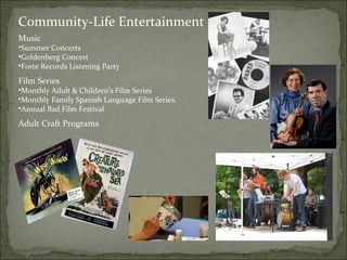 Community-Life Entertainment 
Music 
•Summer Concerts 
•Goldenberg Concert 
•Forte Records Listening Party 
Film Series 
•Monthly Adult & Children’s Film Series 
•Monthly Family Spanish Language Film Series. 
•Annual Bad Film Festival 
Adult Craft Programs 
 