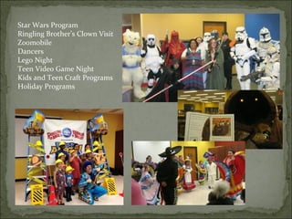 Star Wars Program 
Ringling Brother’s Clown Visit 
Zoomobile 
Dancers 
Lego Night 
Teen Video Game Night 
Kids and Teen Craft Programs 
Holiday Programs 
