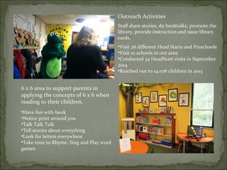 Outreach Activities 
Staff share stories, do booktalks, promote the 
library, provide instruction and issue library 
cards. 
•Visit 26 different Head Starts and Preschools 
•Visit 10 schools in our area. 
•Conducted 34 HeadStart visits in September 
2014 
•Reached out to 14,076 children in 2013 
6 x 6 area to support parents in 
applying the concepts of 6 x 6 when 
reading to their children. 
•Have fun with book 
•Notice print around you 
•Talk Talk Talk 
•Tell stories about everything 
•Look for letters everywhere 
•Take time to Rhyme, Sing and Play word 
games. 
 
