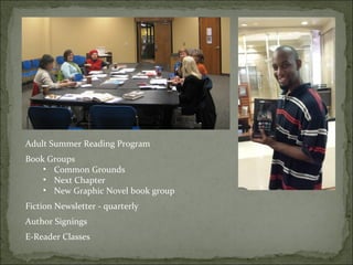 Adult Summer Reading Program 
Book Groups 
• Common Grounds 
• Next Chapter 
• New Graphic Novel book group 
Fiction Newsletter - quarterly 
Author Signings 
E-Reader Classes 
 