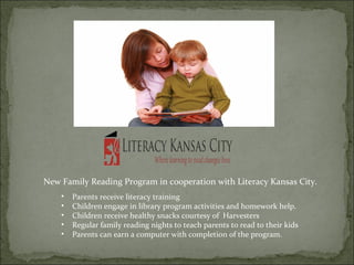 New Family Reading Program in cooperation with Literacy Kansas City. 
• Parents receive literacy training 
• Children engage in library program activities and homework help. 
• Children receive healthy snacks courtesy of Harvesters 
• Regular family reading nights to teach parents to read to their kids 
• Parents can earn a computer with completion of the program. 
 