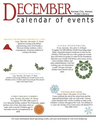HOLIDAY TRADITIONS: EXPERIENCE A MIX 
6 pm, Thursday, December 11, South 
Spend an evening at the library 
experiencing a mix of la Posada, a 
Mexican holiday tradition, with a 
contemporary American tradition of 
visiting with Santa. 
NATURAL WINTER WREATHS 
10 am, Saturday, December 6, Schlagle 
To register: 913-299-2284 Fee: $10 ($5 if you bring a base) 
Make a beautiful natural wreath just in time for the 
holidays! We'll provide you with a grapevine wreath 
base and fresh-cut juniper or cedar for the foundation. 
Decorate your wreath with berries, pine cones, acorns, 
festive holiday ribbon, and 
other embellishments. Feel free 
to bring your own decorations 
to add! All ages welcome, 
children must attend with an 
adult. 
WINTER CRAFT WEEK 
Library Hours, December 15-23, West 
Come celebrate the end of the school term and the 
approaching holidays with our craft week. Various 
winter-themed crafts will be available to make in the 
Children’s Library throughout the week. For children 4- 
11 years old. Groups of 6 or more must call ahead (913) 
596-5800 x1016. 
STORIES AND COCOA WITH SANTA! 
1 pm, Saturday, December 13, Main 
Families with young children are invited to join us for 
Holiday stories, Cookies and Cocoa and get their picture 
taken with Santa Claus! 
FAMILY HOLIDAY COOKIES 
6 pm, Tuesday, December 16, Turner 
To register: 913-596-1404 Limit 15 
Let’s decorate holiday cookies! We’ll decorate, giggle, 
and have lots of fun, then share what we 
make with everyone! Children ages 8 
and under must be accompanied by an 
adult. 
For more information about upcoming events, call your local branch or visit www.kckpl.org 
 