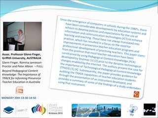Assoc. Professor Glenn Finger, Griffith University, AUSTRALIA Glenn Finger, Romina Jamieson-Proctor and Peter Albion  – FULL: Beyond Pedagogical Content Knowledge: The Importance of TPACK for Informing Preservice Teacher Education in Australia Since the emergence of computers in schools during the 1980’s, there have been considerable developments by education systems and schools to develop policies and expectations for the use of information and communication technologies (ICT) to enhance learning and teaching. These have not always translated into practice, which has resulted in a focus on the need for improvements in preservice teacher education programs and professional development of practising teachers. This paper starts from the premise that most teacher education have been constrained by using Pedagogical Content Knowledge (PCK) developed by Shulman [1] [2] prior to the dynamic technological changes enabled by the Internet. The authors present the case for the importance of Technological Pedagogical Content Knowledge (TPACK) [3] [4]. Subsequently, the paper provides guidance for auditing the TPACK capabilities of teacher education students through the presentation of an instrument developed, and provides a summary of some of the findings of a study undertaken using that instrument. MONDAY 20 th   14:30-14:50 