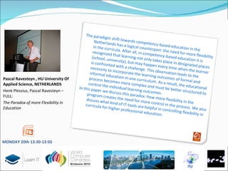 Pascal Ravesteyn , HU University Of Applied Science, NETHERLANDS Henk Plessius, Pascal Ravesteyn – FULL: The Paradox of more Flexibility in Education The paradigm shift towards competency-based education in the Netherlands has a logical counterpart: the need for more flexibility in the curricula. After all, in competency-based education it is recognized that learning not only takes place in designated places (school, university), but may happen every time when the learner is confronted with a challenge. This observation leads to the necessity to incorporate the learning outcomes of formal and informal education in one curriculum. As a result, the educational process becomes more complex and must be better structured to control the individual learning outcomes.  In this paper we discuss this paradox: how more flexibility in the program creates the need for more control in the process. We also discuss what kind of IT-tools are helpful in controlling flexibility in curricula for higher professional education.  MONDAY 20 th   13:30-13:50 