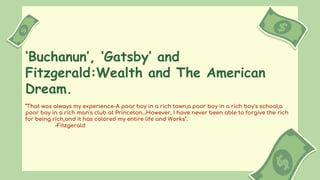 ‘Buchanun’, ‘Gatsby’ and
Fitzgerald:Wealth and The American
Dream.
“That was always my experience-A poor boy in a rich town;a poor boy in a rich boy's school;a
poor boy in a rich man's club at Princeton…However, I have never been able to forgive the rich
for being rich,and it has colored my entire life and Works”.
-Fitzgerald
 