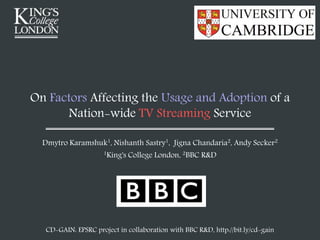 On Factors Affecting the Usage and Adoption of a
Nation-wide TV Streaming Service
Dmytro Karamshuk1, Nishanth Sastry1, Jigna Chandaria2, Andy Secker2
1King's College London, 2BBC R&D
CD-GAIN: EPSRC project in collaboration with BBC R&D, http://bit.ly/cd-gain
 