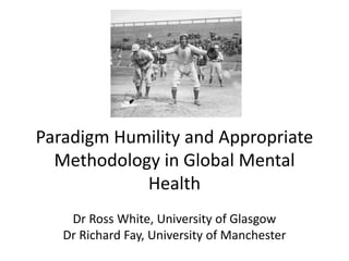 Paradigm Humility and Appropriate
Methodology in Global Mental
Health
Dr Ross White, University of Glasgow
Dr Richard Fay, University of Manchester
 