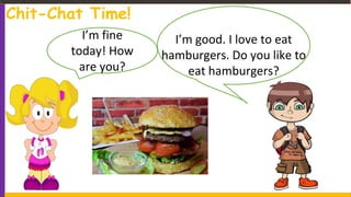 Chit-Chat Time!
I’m fine
today! How
are you?
I’m good. I love to eat
hamburgers. Do you like to
eat hamburgers?
 