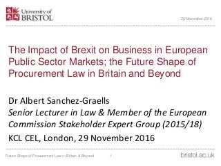 The Impact of Brexit on Business in European
Public Sector Markets; the Future Shape of
Procurement Law in Britain and Beyond
Dr Albert Sanchez-Graells
Senior Lecturer in Law & Member of the European
Commission Stakeholder Expert Group (2015/18)
KCL CEL, London, 29 November 2016
29 November 2016
1Future Shape of Procurement Law in Britain & Beyond
 