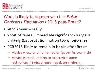 What is likely to happen with the Public
Contracts Regulations 2015 post-Brexit?
• Who knows – really
• Short of repeal, immediate significant change is
unlikely & substitution not on top of priorities
• PCR2015 likely to remain in books after Brexit
• Maybe w exclusion of remedies (as per Arrowsmith)
• Maybe w minor reform to deactivate some
restrictions (‘Swiss cheese’ regulatory reform)
Future Shape of Procurement Law in Britain & Beyond 4
29 November 2016
 