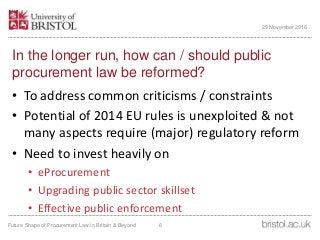 In the longer run, how can / should public
procurement law be reformed?
• To address common criticisms / constraints
• Potential of 2014 EU rules is unexploited & not
many aspects require (major) regulatory reform
• Need to invest heavily on
• eProcurement
• Upgrading public sector skillset
• Effective public enforcement
Future Shape of Procurement Law in Britain & Beyond 6
29 November 2016
 
