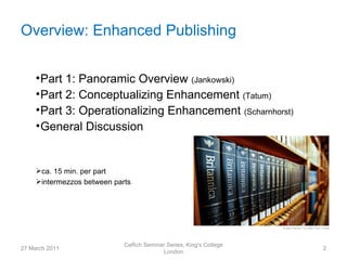 Overview: Enhanced Publishing


     • Part 1: Panoramic Overview (Jankowski)
     • Part 2: Conceptualizing Enhancement (Tatum)
     • Part 3: Operationalizing Enhancement (Scharnhorst)
     • General Discussion


     ca. 15 min. per part
     intermezzos between parts




                             CeRch Seminar Series, King's College
27 March 2011                                                       2
                                         London
 