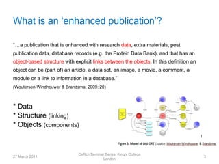What is an ‘enhanced publication’?

“…a publication that is enhanced with research data, extra materials, post
publication data, database records (e.g. the Protein Data Bank), and that has an
object-based structure with explicit links between the objects. In this definition an
object can be (part of) an article, a data set, an image, a movie, a comment, a
module or a link to information in a database.”
(Woutersen-Windhouwer & Brandsma, 2009: 20)



* Data
* Structure (linking)
* Objects (components)



                              CeRch Seminar Series, King's College
27 March 2011                                                                           3
                                          London
 