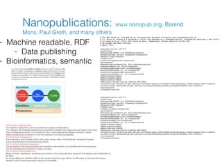 Nanopublications: www.nanopub.org; Barend
                   Mons, Paul Groth, and many others
- Machine readable, RDF
    - Data publishing
- Bioinformatics, semantic
            web




 The Principle of Added Value:
 The Assertion arises from a well-documented procedure or observation.
  For example, the Predicate establishing an association between the Subject and the Object could arise
 from a mathematical model, co-occurrence in text, a new experimental dataset, manually curated
 relations established by experts or from the exposure of an existing database.
 The Principle of Transparency:
 The Provenance and Condition refer to who, what, where, when of the Predicate, allowing the quality
 of the nanopublication to be assessed by others.
 The Principle of Ambiguity Avoidance:
 The arguments of the nanopublication (all concepts in the assertion, the condition and the provenance)
 can be unambiguously resolved to unique concepts.
 The Principle of Global Reference:
 Where authority, namespace, accession and version of any nanopublication argument has already been established on
 the Web,
 the Unique Resource Identifier (URI) of the concept should be used. Where no URI exists, a Universal and Unique
 Identifier (UUID) can be generated using the ConceptWiki.
 