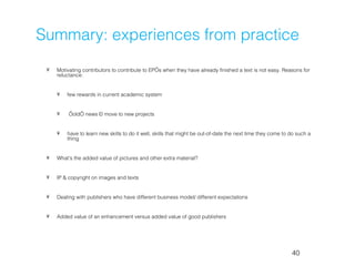 Summary: experiences from practice
 •   Motivating contributors to contribute to EP’s when they have already finished a text is not easy. Reasons for
     reluctance:


     •   few rewards in current academic system


     •    ‘old’ news – move to new projects


     •   have to learn new skills to do it well, skills that might be out-of-date the next time they come to do such a
         thing


 •   What's the added value of pictures and other extra material?


 •   IP & copyright on images and texts


 •   Dealing with publishers who have different business model/ different expectations


 •   Added value of an enhancement versus added value of good publishers




                                                                                                             40
 
