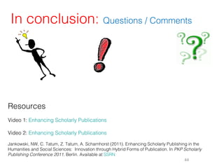 In conclusion: Questions / Comments




Resources
Video 1: Enhancing Scholarly Publications

Video 2: Enhancing Scholarly Publications

Jankowski, NW, C. Tatum, Z. Tatum, A. Scharnhorst (2011). Enhancing Scholarly Publishing in the
Humanities and Social Sciences: Innovation through Hybrid Forms of Publication. In PKP Scholarly
Publishing Conference 2011. Berlin. Available at SSRN
                                                                                       44
 