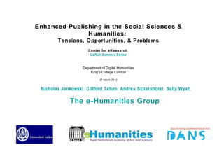 Enhanced Publishing in the Social Sciences &
               Humanities:
        Tensions, Opportunities, & Problems
                      Center for eResearch
                       CeRch Seminar Series



                   Department of Digital Humanities
                       King’s College London

                             27 March 2012


 Nicholas Jankowski, Clifford Tatum, Andrea Scharnhorst, Sally Wyatt


             The e-Humanities Group
 