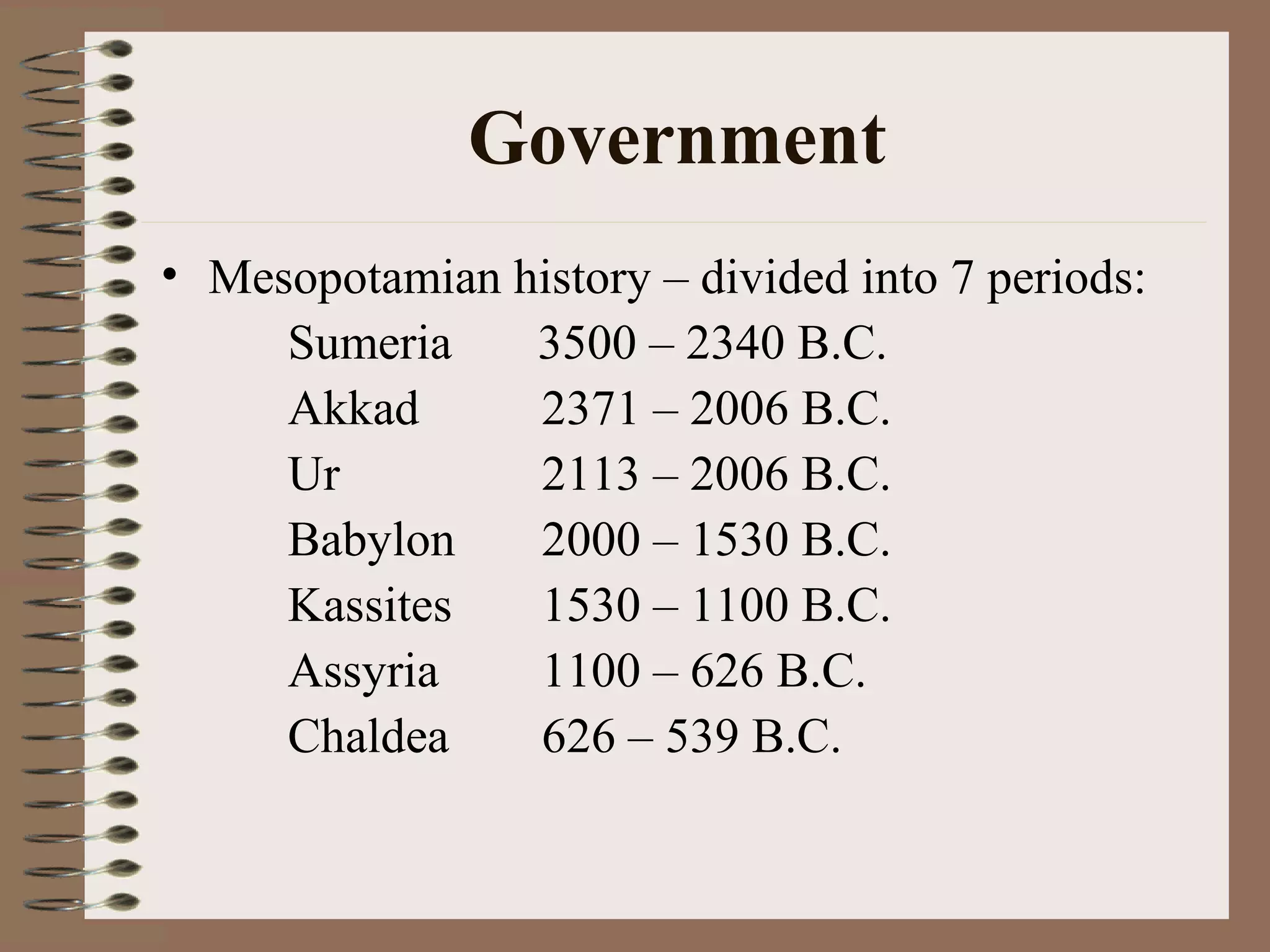 Government
• Mesopotamian history – divided into 7 periods:
Sumeria 3500 – 2340 B.C.
Akkad 2371 – 2006 B.C.
Ur 2113 – 2006 B.C.
Babylon 2000 – 1530 B.C.
Kassites 1530 – 1100 B.C.
Assyria 1100 – 626 B.C.
Chaldea 626 – 539 B.C.
 
