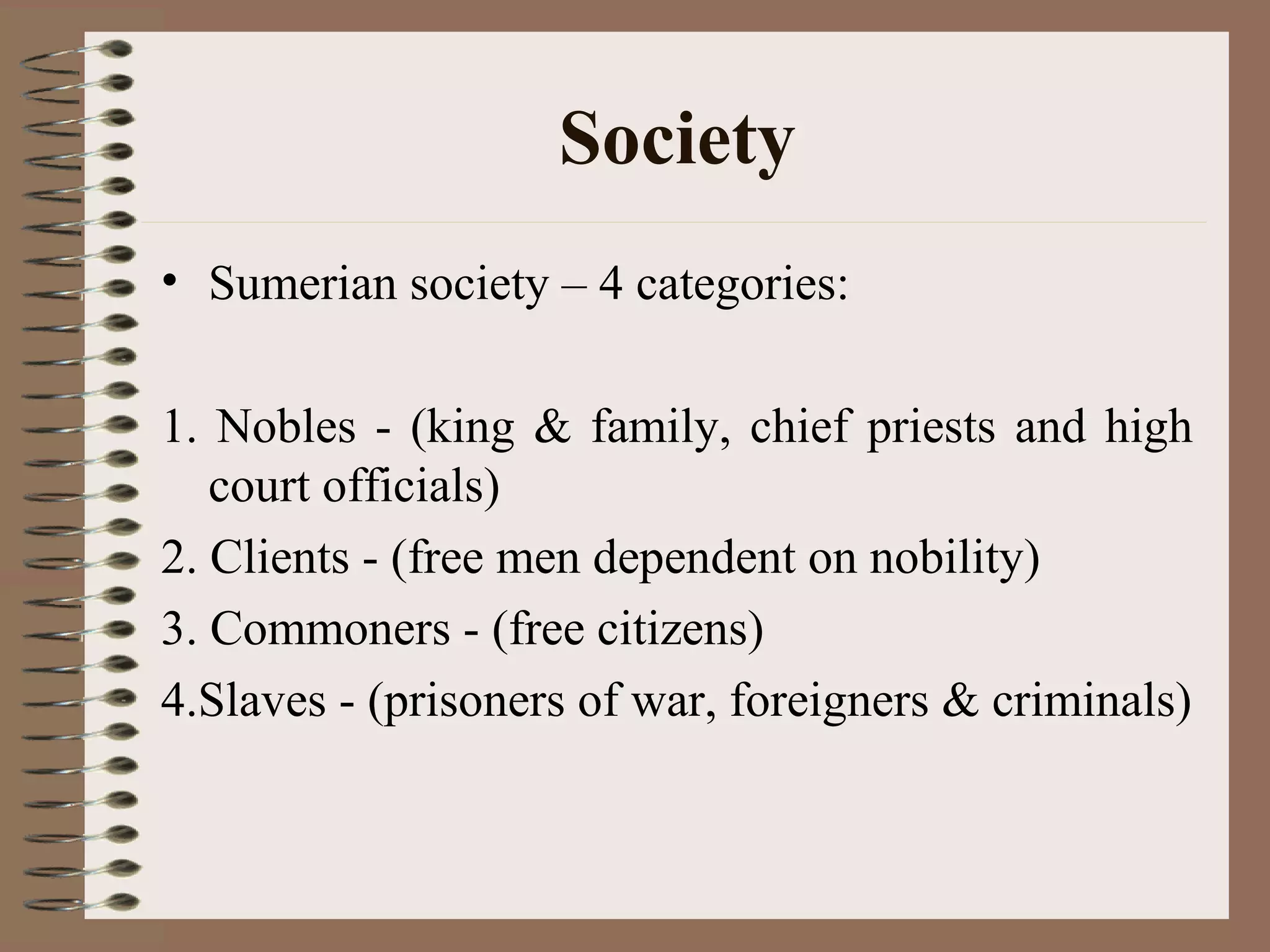 Society
• Sumerian society – 4 categories:
1. Nobles - (king & family, chief priests and high
court officials)
2. Clients - (free men dependent on nobility)
3. Commoners - (free citizens)
4.Slaves - (prisoners of war, foreigners & criminals)
 
