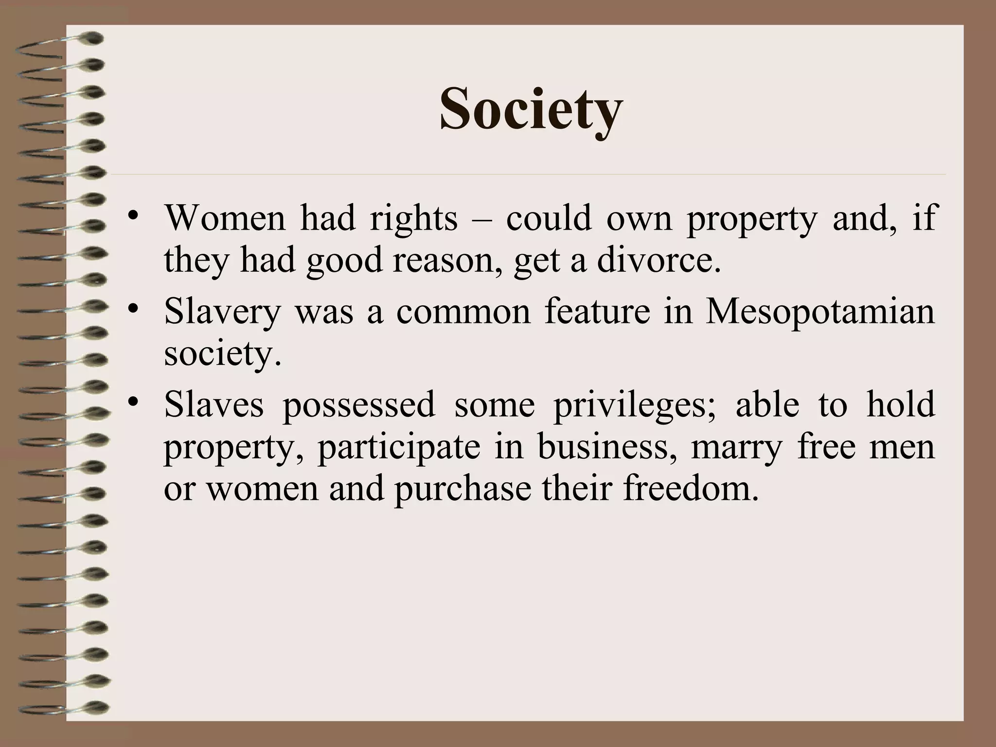 Society
• Women had rights – could own property and, if
they had good reason, get a divorce.
• Slavery was a common feature in Mesopotamian
society.
• Slaves possessed some privileges; able to hold
property, participate in business, marry free men
or women and purchase their freedom.
 