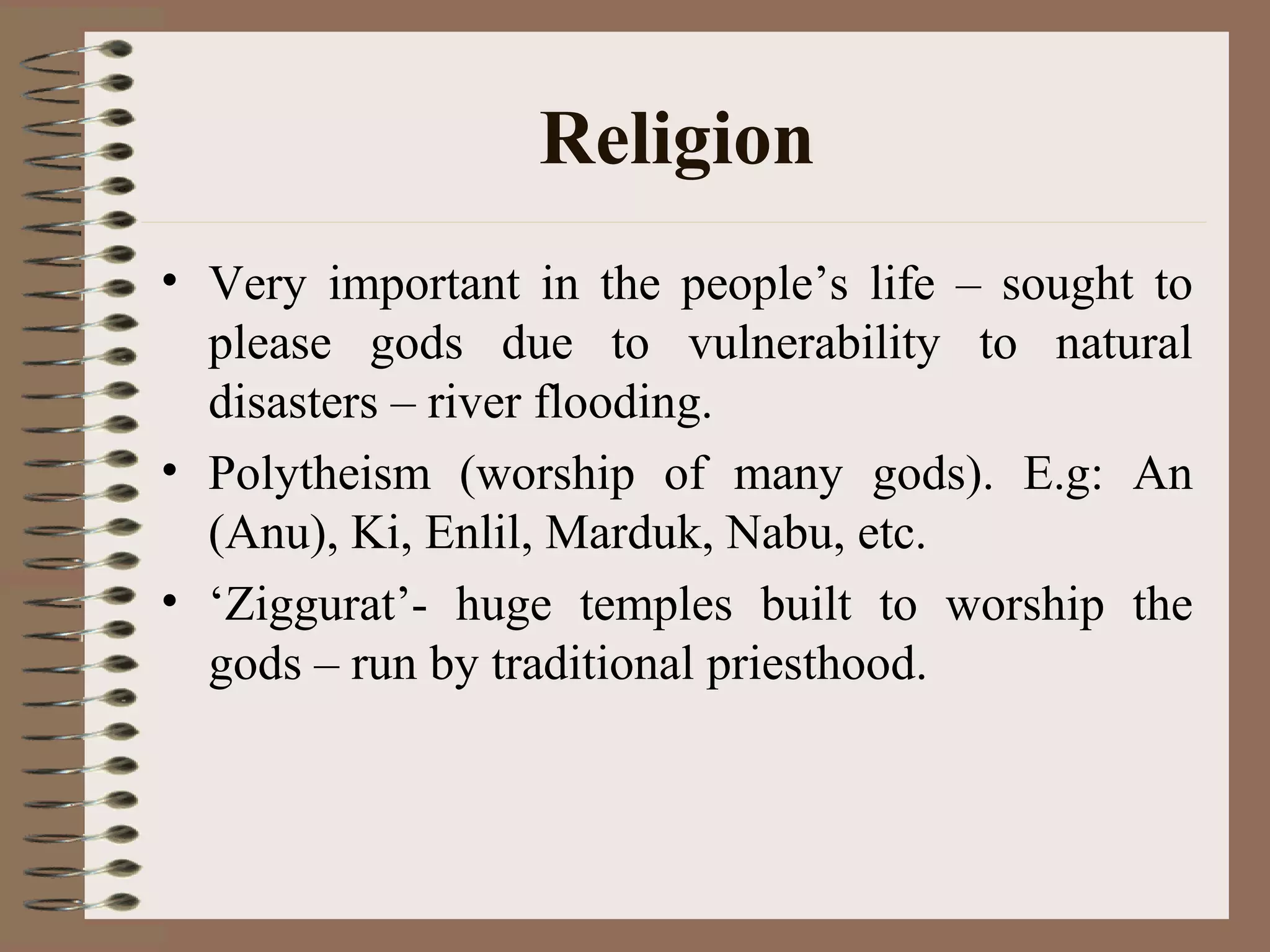 Religion
• Very important in the people’s life – sought to
please gods due to vulnerability to natural
disasters – river flooding.
• Polytheism (worship of many gods). E.g: An
(Anu), Ki, Enlil, Marduk, Nabu, etc.
• ‘Ziggurat’- huge temples built to worship the
gods – run by traditional priesthood.
 