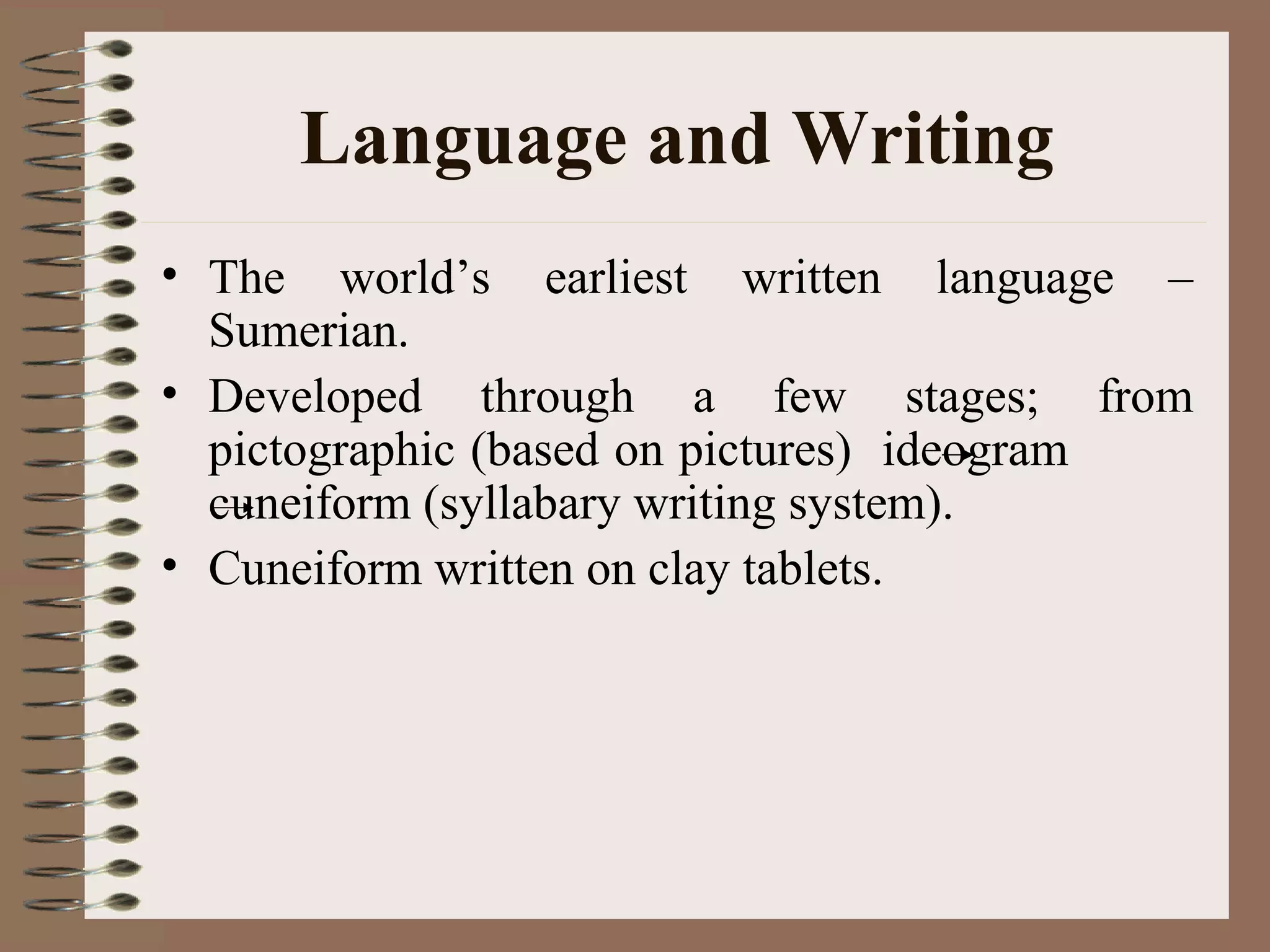 Language and Writing
• The world’s earliest written language –
Sumerian.
• Developed through a few stages; from
pictographic (based on pictures) ideogram
cuneiform (syllabary writing system).
• Cuneiform written on clay tablets.
 